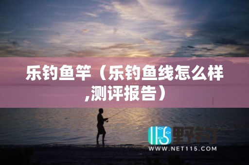 乐钓鱼竿（乐钓鱼线怎么样,测评报告）