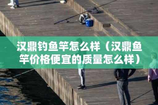 汉鼎钓鱼竿怎么样（汉鼎鱼竿价格便宜的质量怎么样）