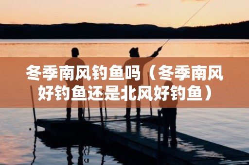 冬季南风钓鱼吗（冬季南风好钓鱼还是北风好钓鱼）