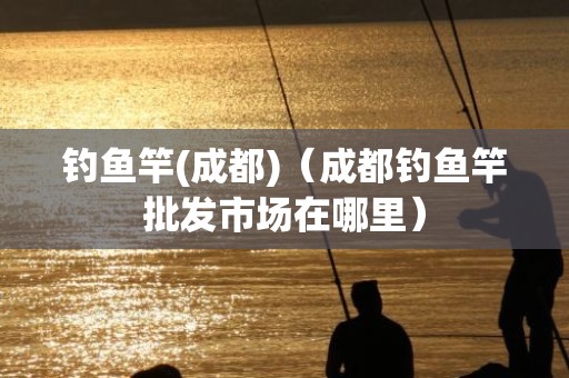 钓鱼竿(成都)（成都钓鱼竿批发市场在哪里）