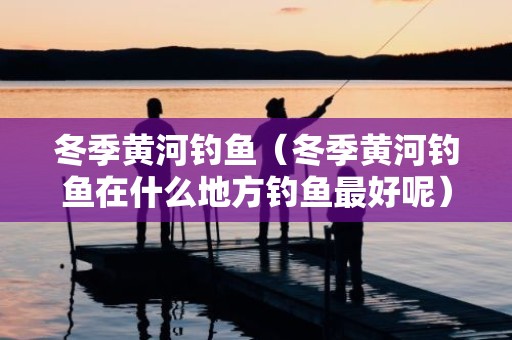 冬季黄河钓鱼（冬季黄河钓鱼在什么地方钓鱼最好呢）
