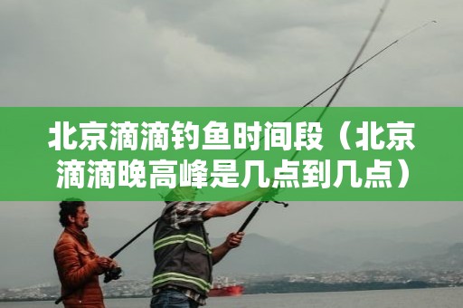 北京滴滴钓鱼时间段（北京滴滴晚高峰是几点到几点）