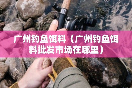 广州钓鱼饵料（广州钓鱼饵料批发市场在哪里）