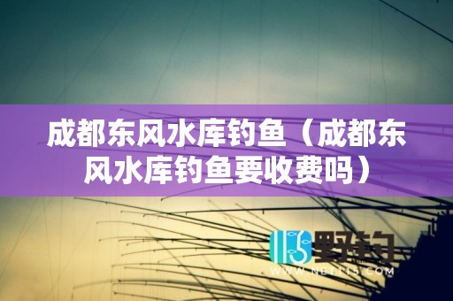 成都东风水库钓鱼（成都东风水库钓鱼要收费吗）