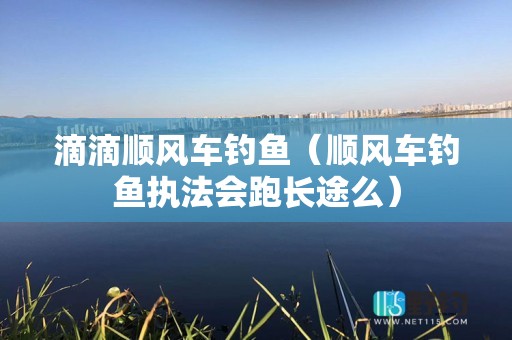 滴滴顺风车钓鱼（顺风车钓鱼执法会跑长途么）