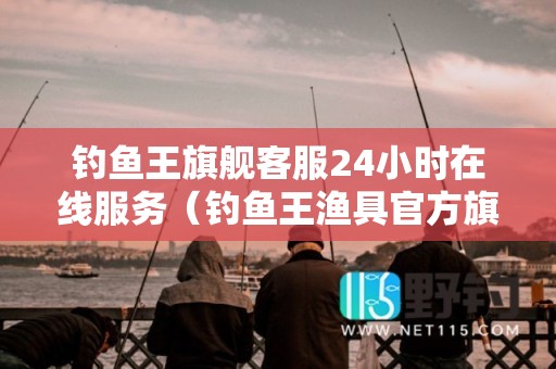 钓鱼王旗舰客服24小时在线服务（钓鱼王渔具官方旗舰店）