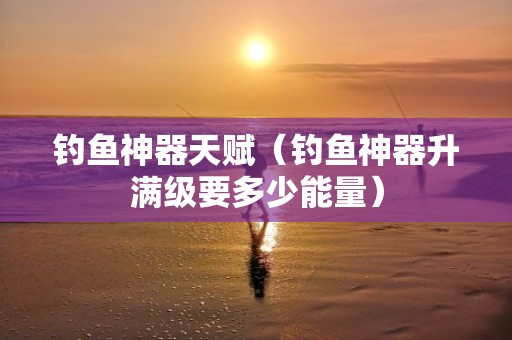 钓鱼神器天赋（钓鱼神器升满级要多少能量）