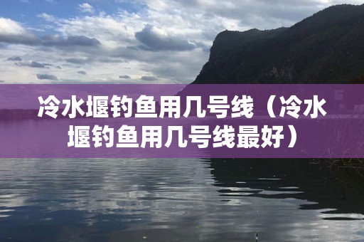 冷水堰钓鱼用几号线（冷水堰钓鱼用几号线最好）