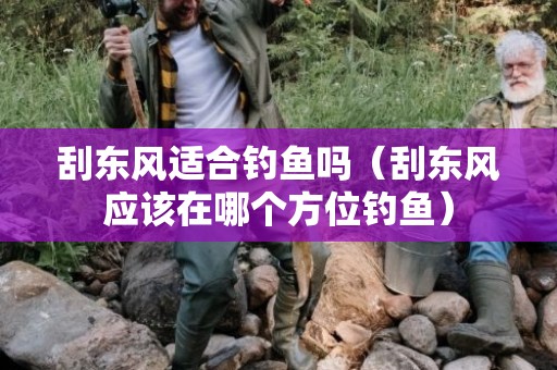 刮东风适合钓鱼吗（刮东风应该在哪个方位钓鱼）