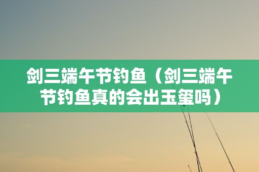 剑三端午节钓鱼（剑三端午节钓鱼真的会出玉玺吗）