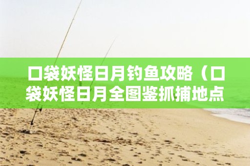 口袋妖怪日月钓鱼攻略（口袋妖怪日月全图鉴抓捕地点）