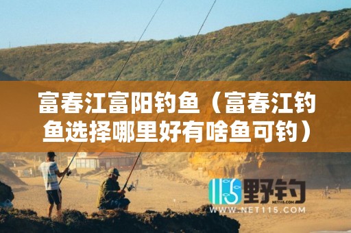 富春江富阳钓鱼（富春江钓鱼选择哪里好有啥鱼可钓）