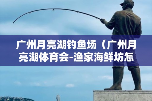 广州月亮湖钓鱼场（广州月亮湖体育会-渔家海鲜坊怎么样）