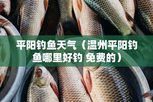 平阳钓鱼天气（温州平阳钓鱼哪里好钓 免费的）