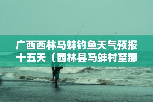 广西西林马蚌钓鱼天气预报十五天（西林县马蚌村至那扛村公路最新进展）