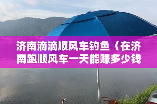 济南滴滴顺风车钓鱼（在济南跑顺风车一天能赚多少钱）