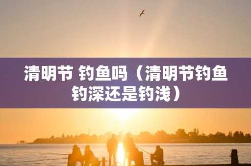 清明节 钓鱼吗（清明节钓鱼钓深还是钓浅）
