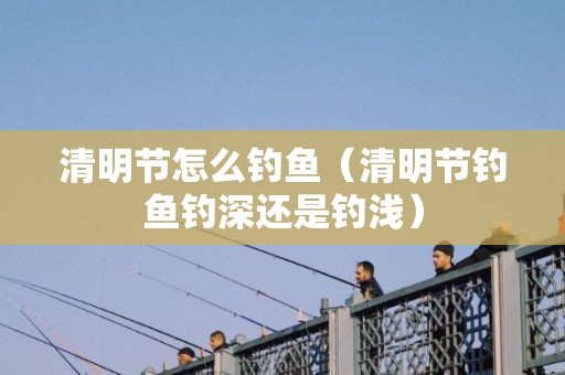 清明节怎么钓鱼（清明节钓鱼钓深还是钓浅）