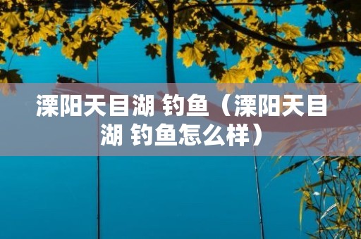 溧阳天目湖 钓鱼（溧阳天目湖 钓鱼怎么样）