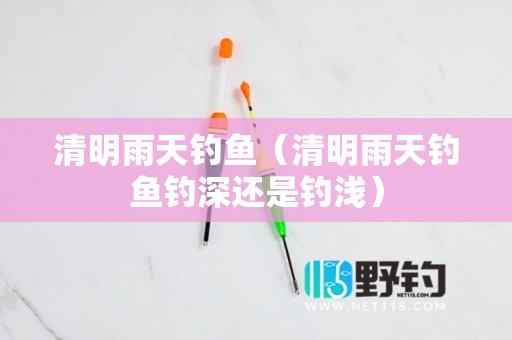 清明雨天钓鱼（清明雨天钓鱼钓深还是钓浅）