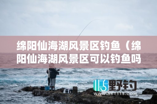 绵阳仙海湖风景区钓鱼（绵阳仙海湖风景区可以钓鱼吗-）