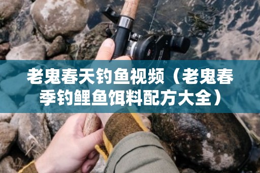 老鬼春天钓鱼视频（老鬼春季钓鲤鱼饵料配方大全）