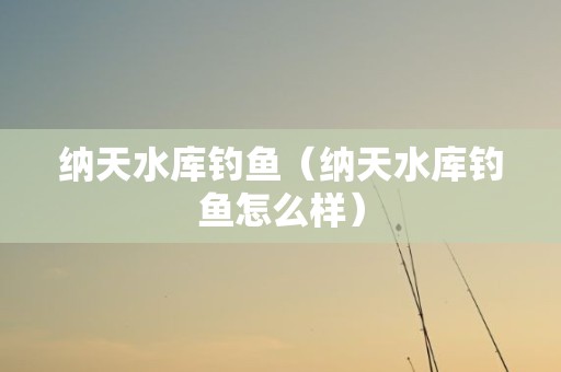 纳天水库钓鱼（纳天水库钓鱼怎么样）