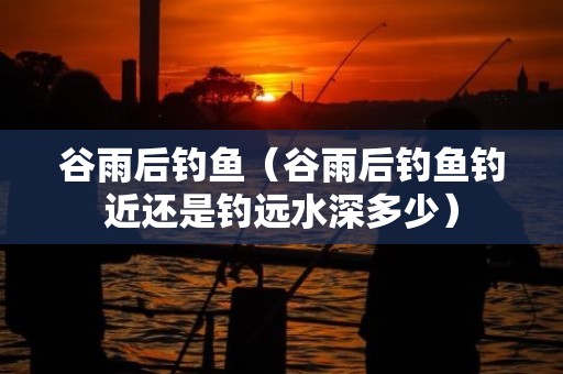 谷雨后钓鱼（谷雨后钓鱼钓近还是钓远水深多少）