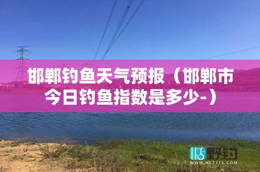 邯郸钓鱼天气预报（邯郸市今日钓鱼指数是多少-）