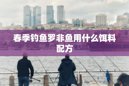 春季钓鱼罗非鱼用什么饵料配方
