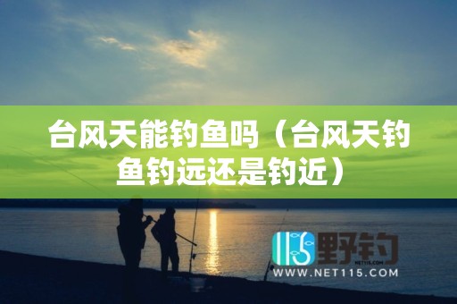 台风天能钓鱼吗（台风天钓鱼钓远还是钓近）