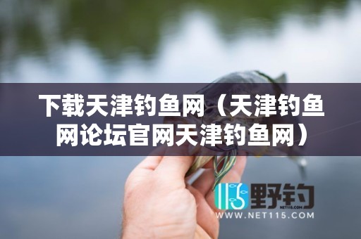 下载天津钓鱼网（天津钓鱼网论坛官网天津钓鱼网）