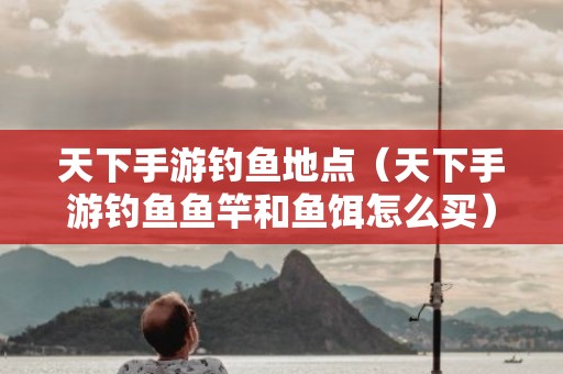 天下手游钓鱼地点（天下手游钓鱼鱼竿和鱼饵怎么买）2