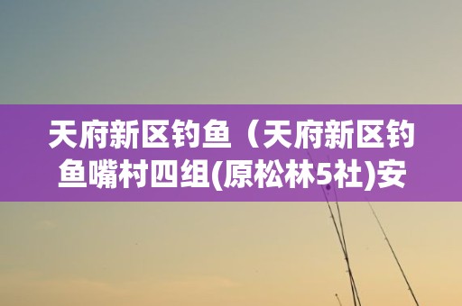 天府新区钓鱼（天府新区钓鱼嘴村四组(原松林5社)安置小区地址 贴吧）