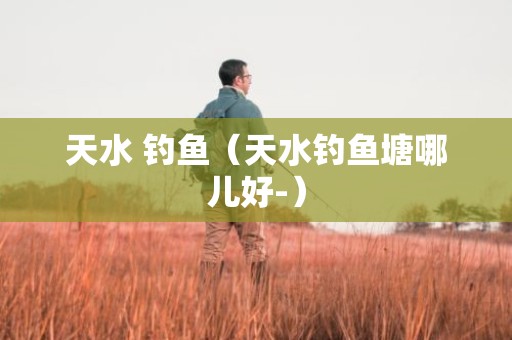 天水 钓鱼（天水钓鱼塘哪儿好-）