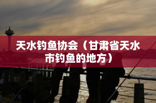 天水钓鱼协会（甘肃省天水市钓鱼的地方）