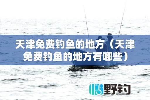 天津免费钓鱼的地方（天津免费钓鱼的地方有哪些）