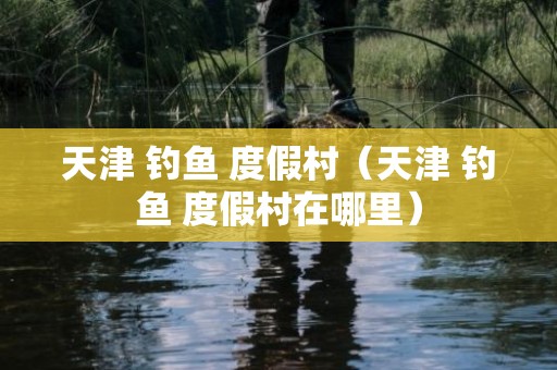 天津 钓鱼 度假村（天津 钓鱼 度假村在哪里）