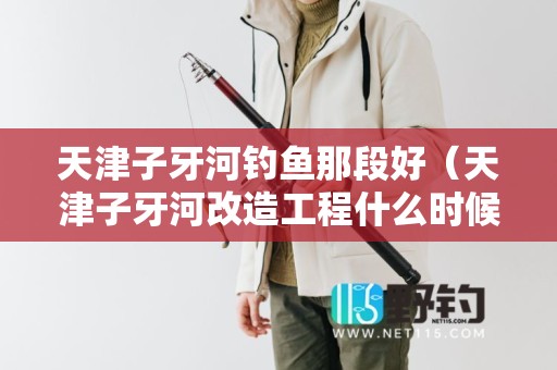 天津子牙河钓鱼那段好（天津子牙河改造工程什么时候动工）
