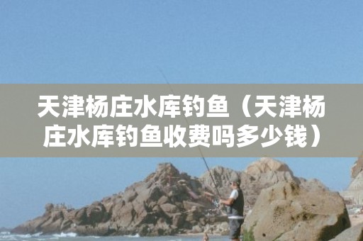 天津杨庄水库钓鱼（天津杨庄水库钓鱼收费吗多少钱）7