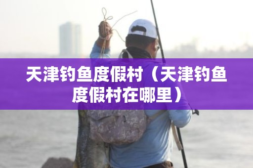 天津钓鱼度假村（天津钓鱼度假村在哪里）