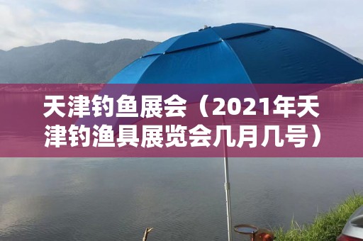 天津钓鱼展会（2021年天津钓渔具展览会几月几号）