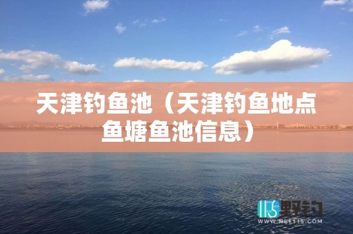 天津钓鱼池（天津钓鱼地点鱼塘鱼池信息）