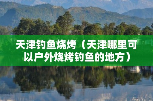 天津钓鱼烧烤（天津哪里可以户外烧烤钓鱼的地方）