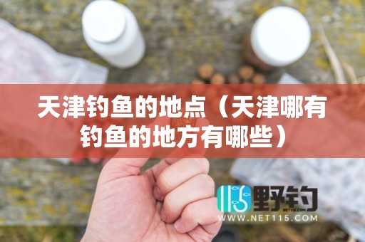 天津钓鱼的地点（天津哪有钓鱼的地方有哪些）