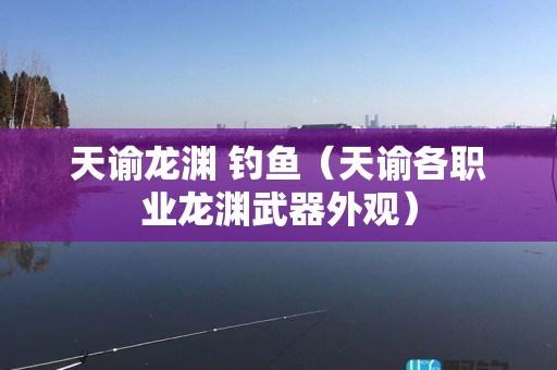 天谕龙渊 钓鱼（天谕各职业龙渊武器外观）