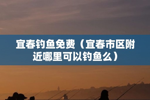 宜春钓鱼免费（宜春市区附近哪里可以钓鱼么）