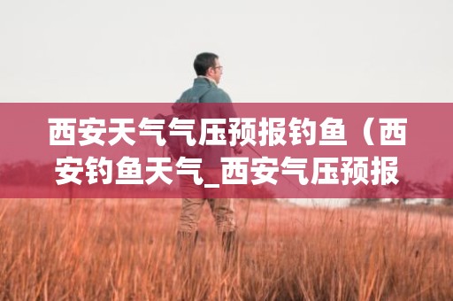 西安天气气压预报钓鱼（西安钓鱼天气_西安气压预报_西安天气预报）