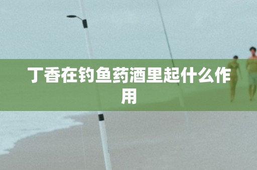 丁香在钓鱼药酒里起什么作用