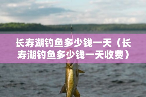 长寿湖钓鱼多少钱一天（长寿湖钓鱼多少钱一天收费）